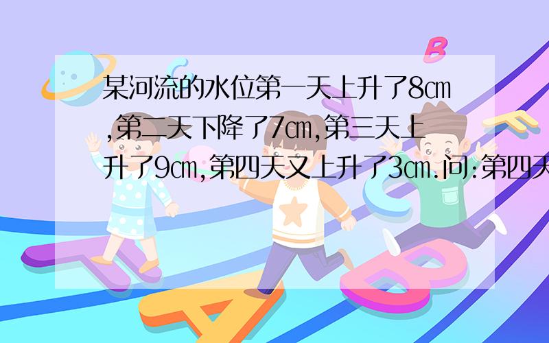 某河流的水位第一天上升了8㎝,第二天下降了7㎝,第三天上升了9㎝,第四天又上升了3㎝.问:第四天河水的水位比刚开始的水位高多少㎝?