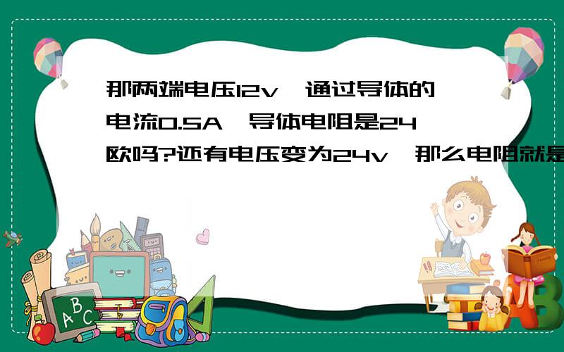 那两端电压12v,通过导体的电流0.5A,导体电阻是24欧吗?还有电压变为24v,那么电阻就是那两端电压12v,通过导体的电流0.5A,导体电阻是24欧吗?还有电压变为24v,那么电阻就是48欧?