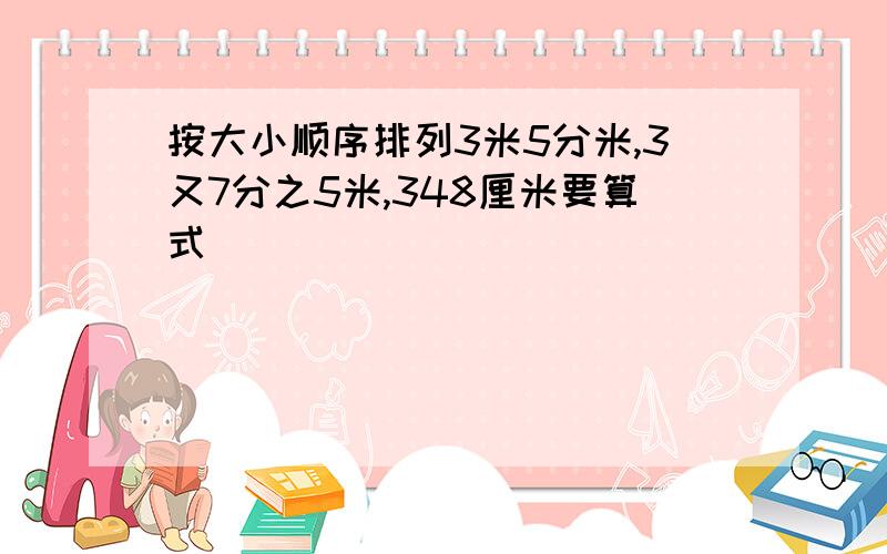 按大小顺序排列3米5分米,3又7分之5米,348厘米要算式