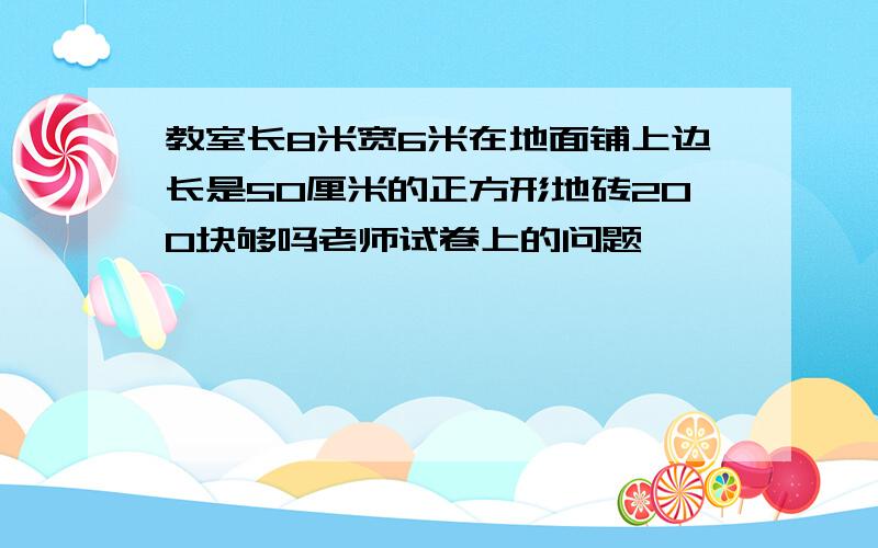 教室长8米宽6米在地面铺上边长是50厘米的正方形地砖200块够吗老师试卷上的问题