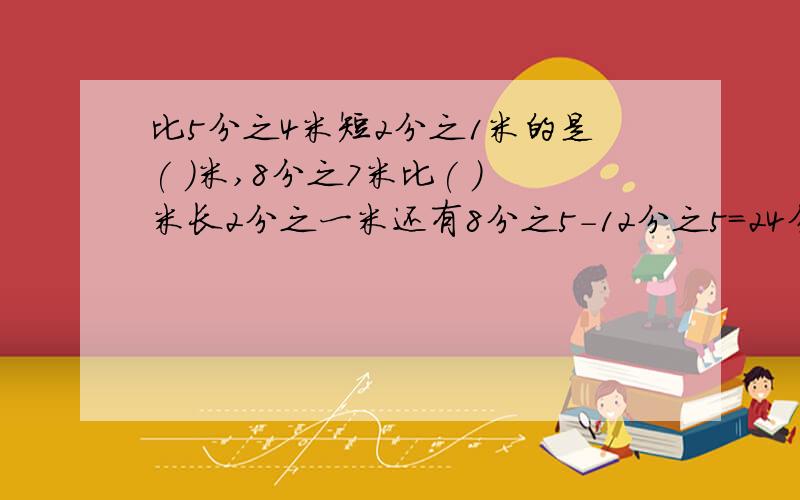 比5分之4米短2分之1米的是( )米,8分之7米比( )米长2分之一米还有8分之5-12分之5=24分之（ ）-24分之（ ）=（ ）分之（ ）7分之6-（ ）=14分之3