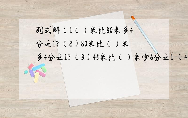 列式解（1（）米比80米多4分之1?（2)80米比（）米多4分之1?（3)45米比（）米少6分之1 (4()米比45米多6/1