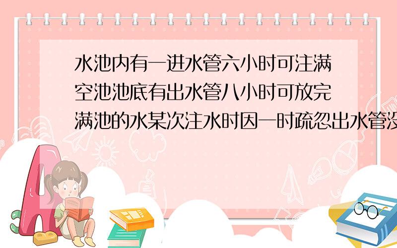 水池内有一进水管六小时可注满空池池底有出水管八小时可放完满池的水某次注水时因一时疏忽出水管没有关闭这时发现已过去四十分钟分钟马上将出水管关闭还需要多久方可注满水池?