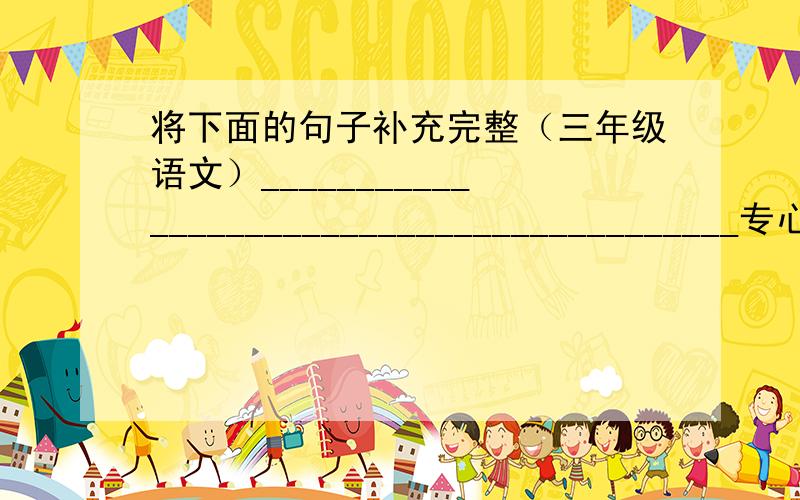 将下面的句子补充完整（三年级语文）__________________________________________专心致志地工作着.我很愿意_______________________________________.