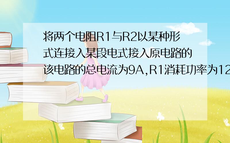 将两个电阻R1与R2以某种形式连接入某段电式接入原电路的该电路的总电流为9A,R1消耗功率为12W,如果以另一形式接入电路中,R1消耗的功率为10W,则R1= R2=