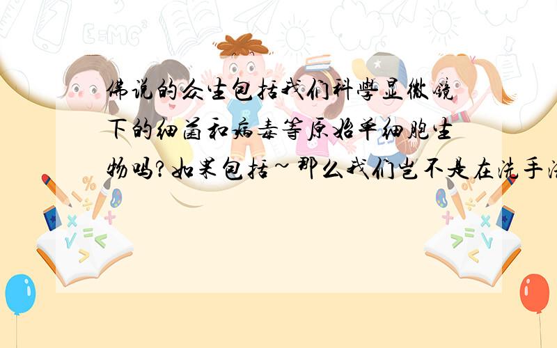 佛说的众生包括我们科学显微镜下的细菌和病毒等原始单细胞生物吗?如果包括~那么我们岂不是在洗手洗澡的时候都在杀生~在造杀业~如果不包括~那么它他的确是有生命形式形态观念存在的