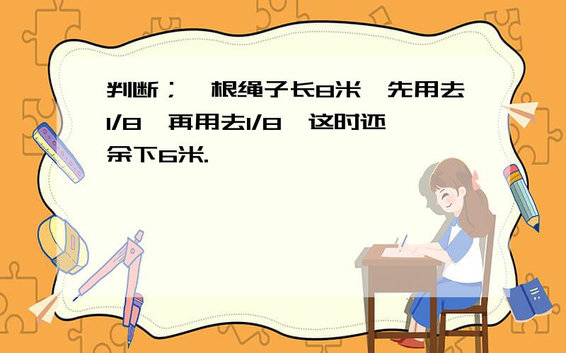 判断；一根绳子长8米,先用去1/8,再用去1/8,这时还余下6米.