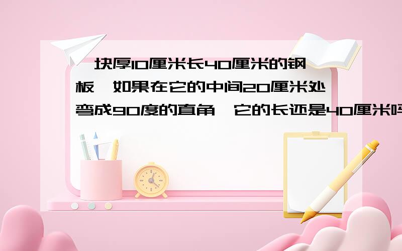 一块厚10厘米长40厘米的钢板,如果在它的中间20厘米处弯成90度的直角,它的长还是40厘米吗?直角的两条边是多长