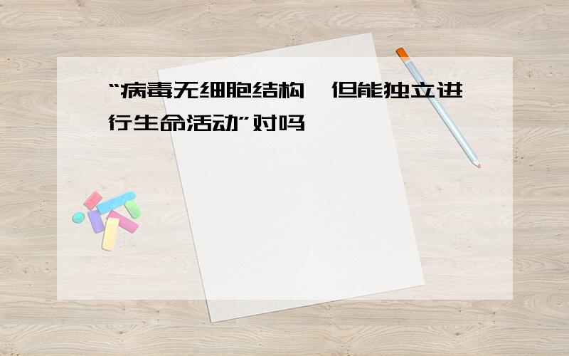 “病毒无细胞结构,但能独立进行生命活动”对吗