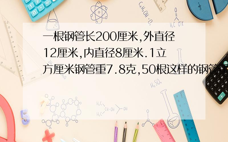 一根钢管长200厘米,外直径12厘米,内直径8厘米.1立方厘米钢管重7.8克,50根这样的钢管重多少千克?