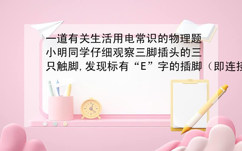 一道有关生活用电常识的物理题小明同学仔细观察三脚插头的三只触脚,发现标有“E”字的插脚（即连接地线的插脚）比其他两脚稍微长一些.他又查看了其它家用电器的三脚插头,也是这种情