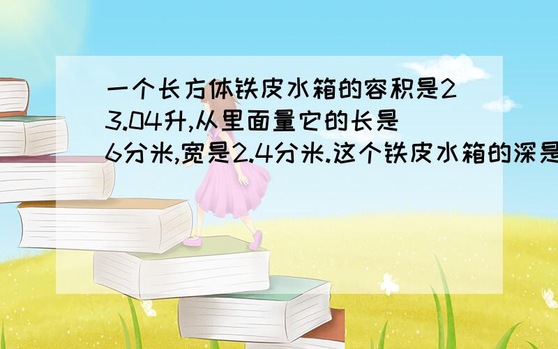 一个长方体铁皮水箱的容积是23.04升,从里面量它的长是6分米,宽是2.4分米.这个铁皮水箱的深是多少分米?