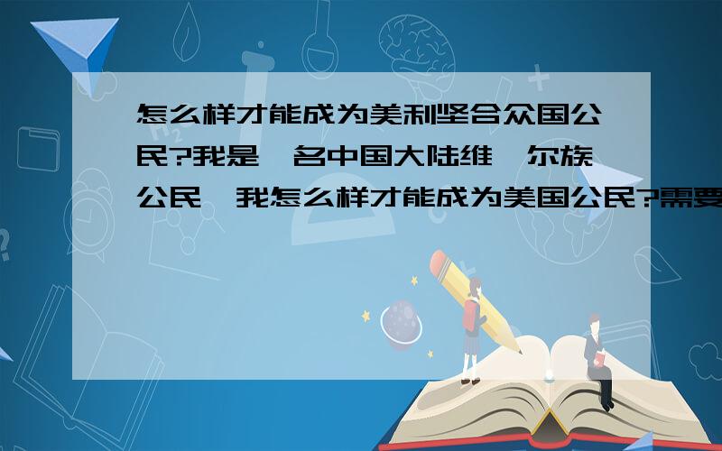 怎么样才能成为美利坚合众国公民?我是一名中国大陆维吾尔族公民,我怎么样才能成为美国公民?需要什么条件和手续?