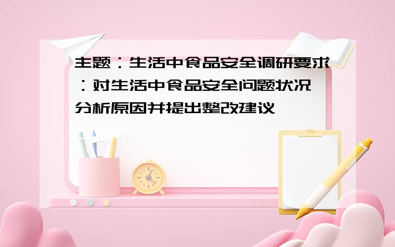 主题：生活中食品安全调研要求：对生活中食品安全问题状况,分析原因并提出整改建议