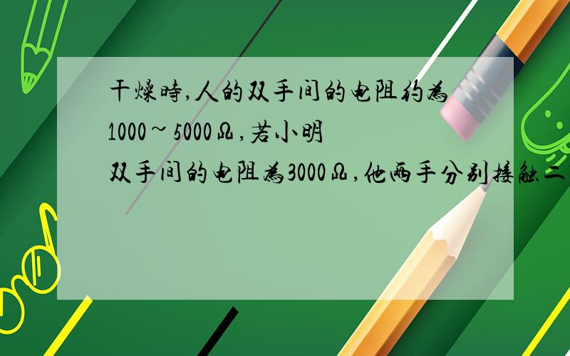 干燥时,人的双手间的电阻约为1000~5000Ω,若小明双手间的电阻为3000Ω,他两手分别接触二节串联在一起的干电池的正、负极,通过他的电流有多大?若他两手分别握住家庭电路的火线和零线,通过