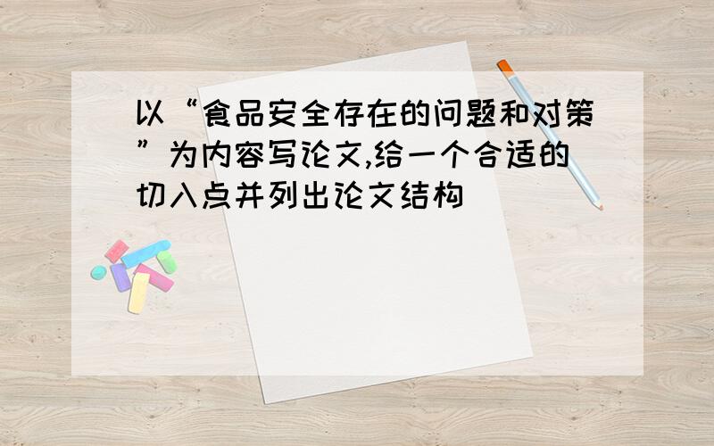 以“食品安全存在的问题和对策”为内容写论文,给一个合适的切入点并列出论文结构