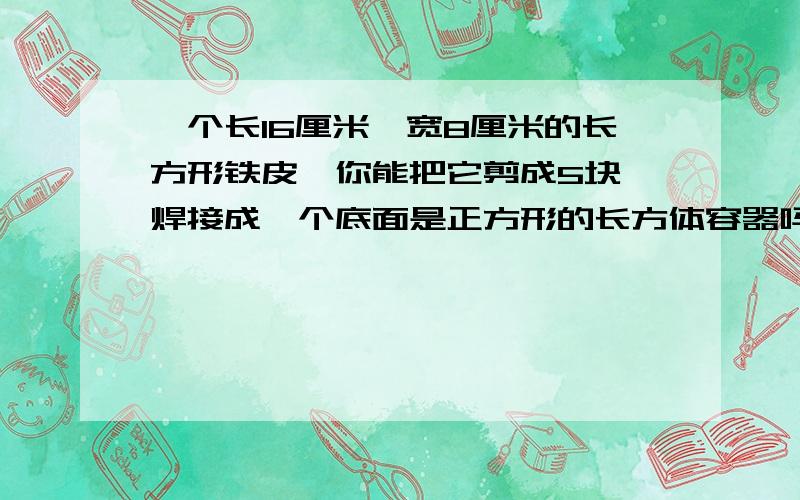 一个长16厘米、宽8厘米的长方形铁皮,你能把它剪成5块,焊接成一个底面是正方形的长方体容器吗?画出剪图,并算出这个容器的容积是多少毫升?（不许浪费）