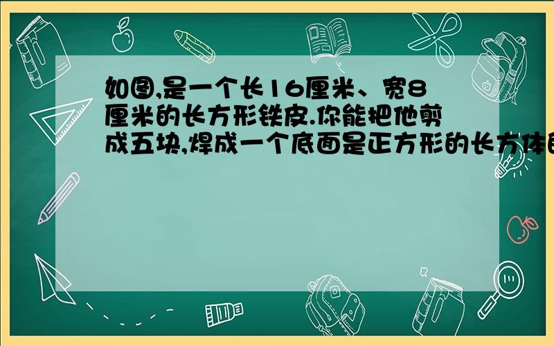 如图,是一个长16厘米、宽8厘米的长方形铁皮.你能把他剪成五块,焊成一个底面是正方形的长方体的容器吗?(不许浪费）请画图说明,只要图,不要算式