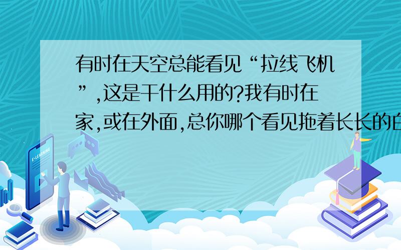 有时在天空总能看见“拉线飞机”,这是干什么用的?我有时在家,或在外面,总你哪个看见拖着长长的白烟的“拉线飞机”,这是干什么用的?我看比普通天空中飞的客机,飞的还要高!