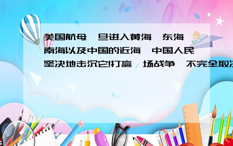 美国航母一旦进入黄海、东海、南海以及中国的近海,中国人民坚决地击沉它!打赢一场战争,不完全取决于军事武器的先进性和武器数量的多少,中国人民从来爱好和平,但从来不畏惧战争,美国