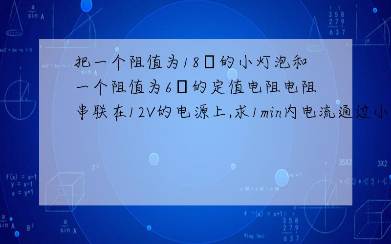 把一个阻值为18Ω的小灯泡和一个阻值为6Ω的定值电阻电阻串联在12V的电源上,求1min内电流通过小灯泡所做的功