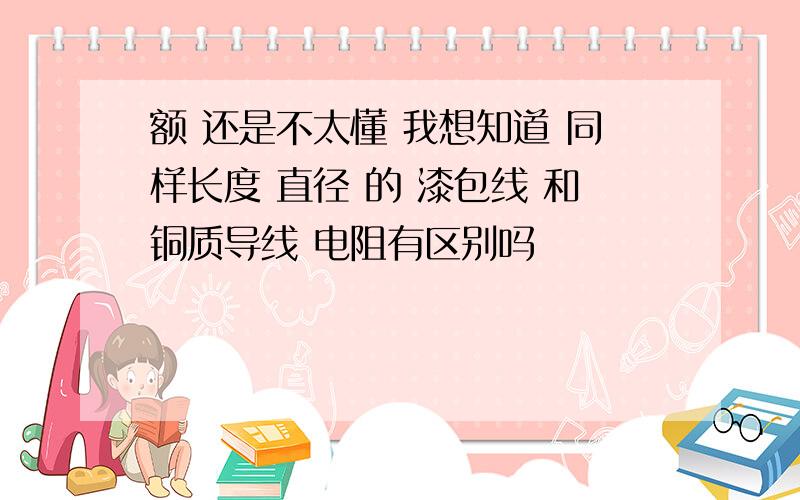 额 还是不太懂 我想知道 同样长度 直径 的 漆包线 和铜质导线 电阻有区别吗