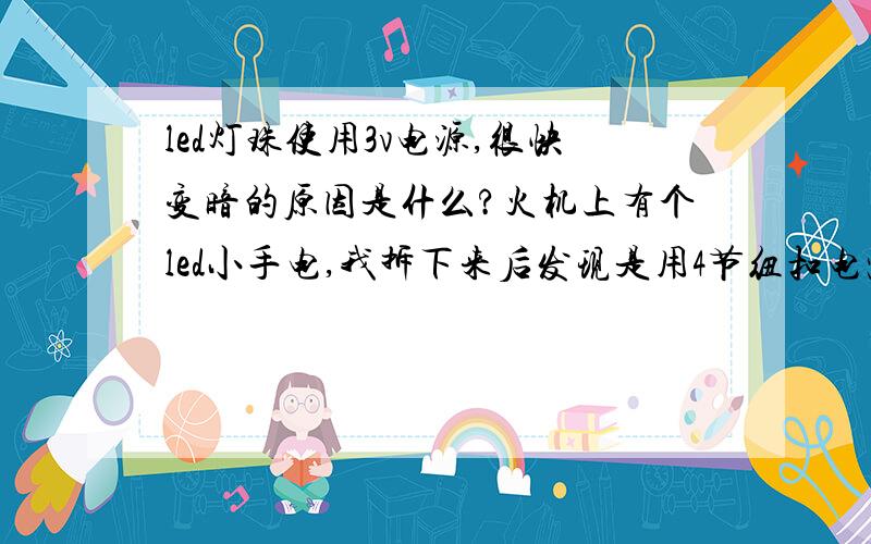 led灯珠使用3v电源,很快变暗的原因是什么?火机上有个led小手电,我拆下来后发现是用4节纽扣电池供电的普通草帽性灯珠,改用3v电源供电,结果过不了多久灯光就迅速暗了下去,同时灯光颜色也