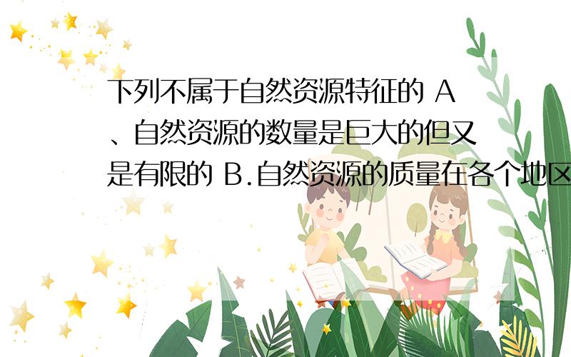 下列不属于自然资源特征的 A、自然资源的数量是巨大的但又是有限的 B.自然资源的质量在各个地区是有下列不属于自然资源特征的A、自然资源的数量是巨大的但又是有限的 B.自然资源的质