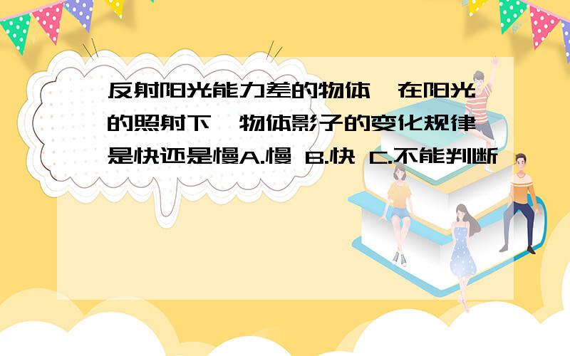 反射阳光能力差的物体,在阳光的照射下,物体影子的变化规律是快还是慢A.慢 B.快 C.不能判断