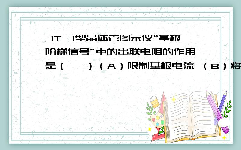 JT—1型晶体管图示仪“基极阶梯信号”中的串联电阻的作用是（   ）（A）限制基极电流 （B）将输入电流变化转变为电压变化(C ) 将输入电压变化转变为电流变化 (D)限制功耗