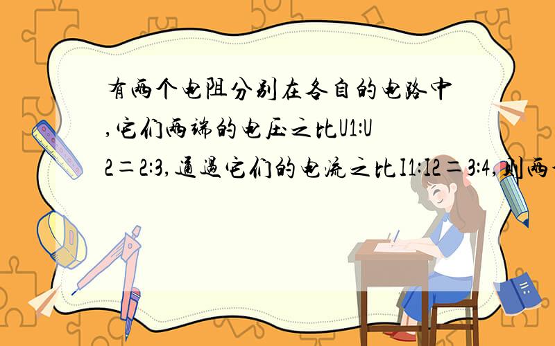 有两个电阻分别在各自的电路中,它们两端的电压之比U1:U2＝2:3,通过它们的电流之比I1:I2＝3:4,则两个电阻值之比为多少