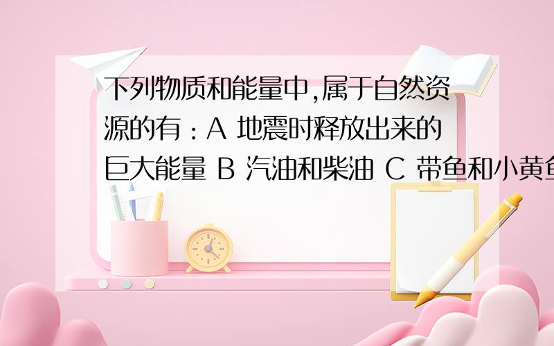 下列物质和能量中,属于自然资源的有：A 地震时释放出来的巨大能量 B 汽油和柴油 C 带鱼和小黄鱼 D 水稻