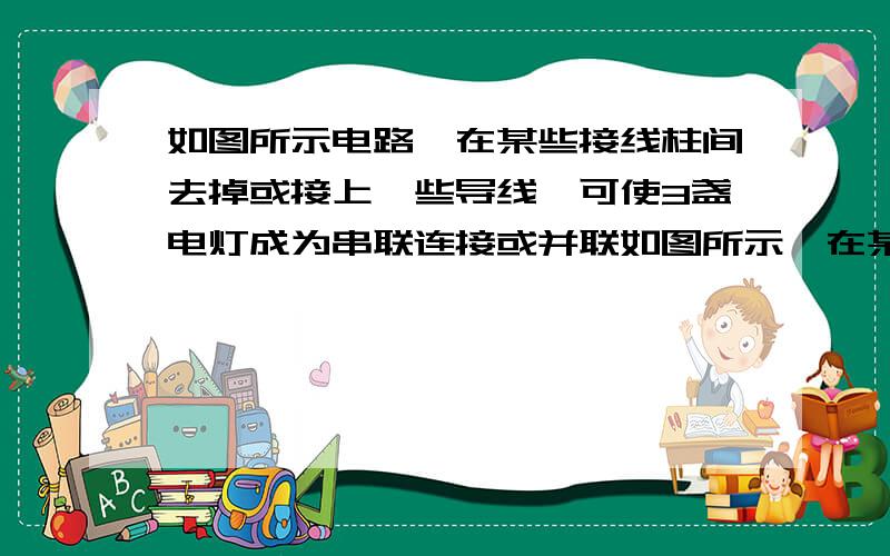 如图所示电路,在某些接线柱间去掉或接上一些导线,可使3盏电灯成为串联连接或并联如图所示,在某些接线柱间去掉或接上一些导线,可使3盏小灯泡分别成为串联或并联．（1）成为串联最简单