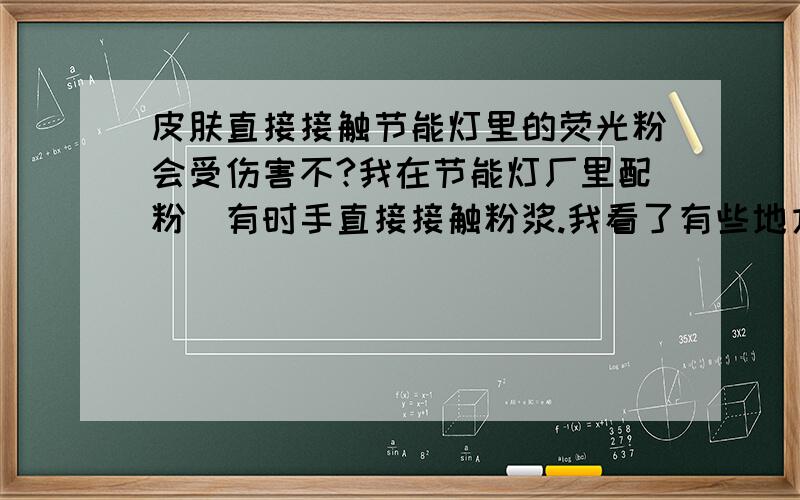 皮肤直接接触节能灯里的荧光粉会受伤害不?我在节能灯厂里配粉`有时手直接接触粉浆.我看了有些地方有说荧光粉有放射性,那直接接触会有伤害不?