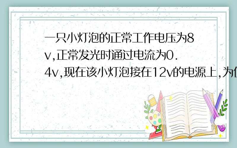 一只小灯泡的正常工作电压为8v,正常发光时通过电流为0.4v,现在该小灯泡接在12v的电源上,为使其正常发光