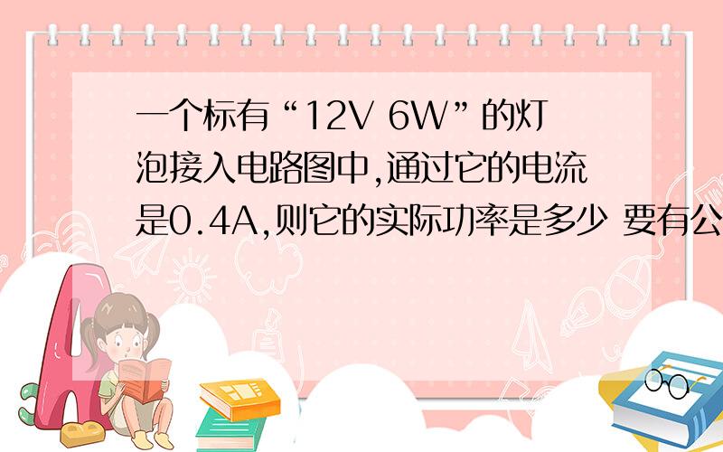 一个标有“12V 6W”的灯泡接入电路图中,通过它的电流是0.4A,则它的实际功率是多少 要有公式