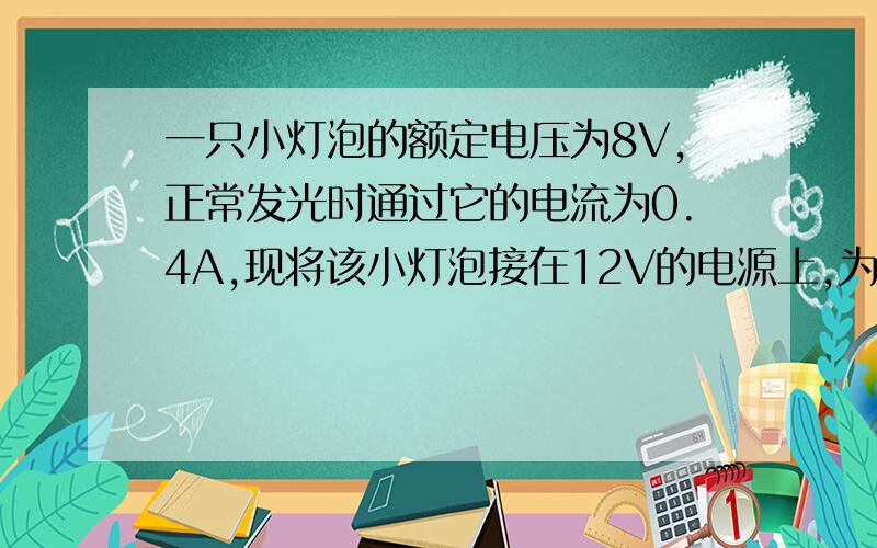 一只小灯泡的额定电压为8V,正常发光时通过它的电流为0.4A,现将该小灯泡接在12V的电源上,为使其正常发光因-------联一个----------欧的电阻.