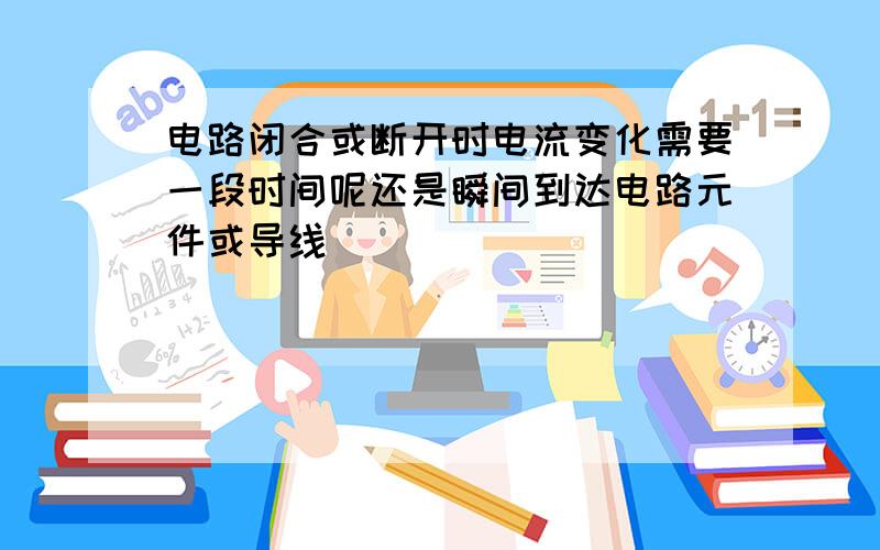 电路闭合或断开时电流变化需要一段时间呢还是瞬间到达电路元件或导线