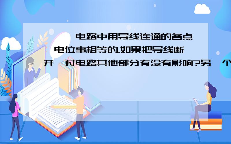 ★★★电路中用导线连通的各点,电位事相等的.如果把导线断开,对电路其他部分有没有影响?另一个问题http://zhidao.baidu.com/question/90915491.html