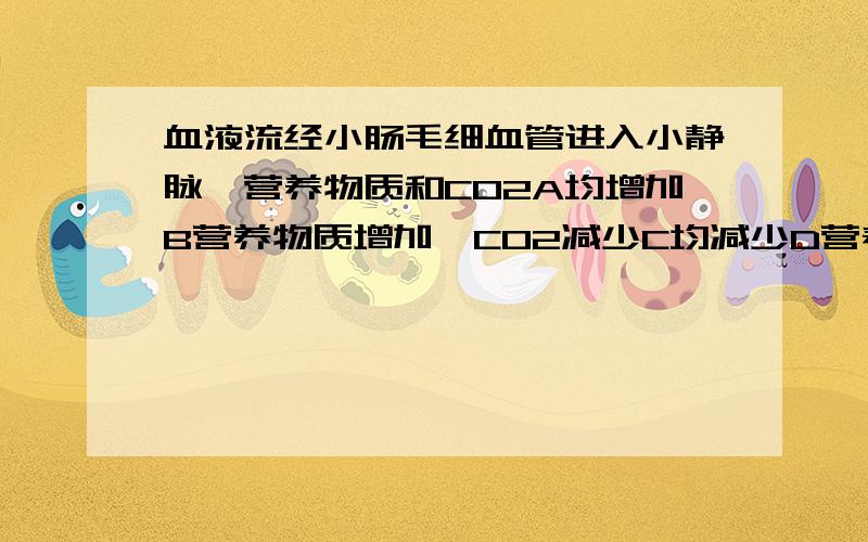 血液流经小肠毛细血管进入小静脉,营养物质和CO2A均增加B营养物质增加,CO2减少C均减少D营养物质减少,CO2增加