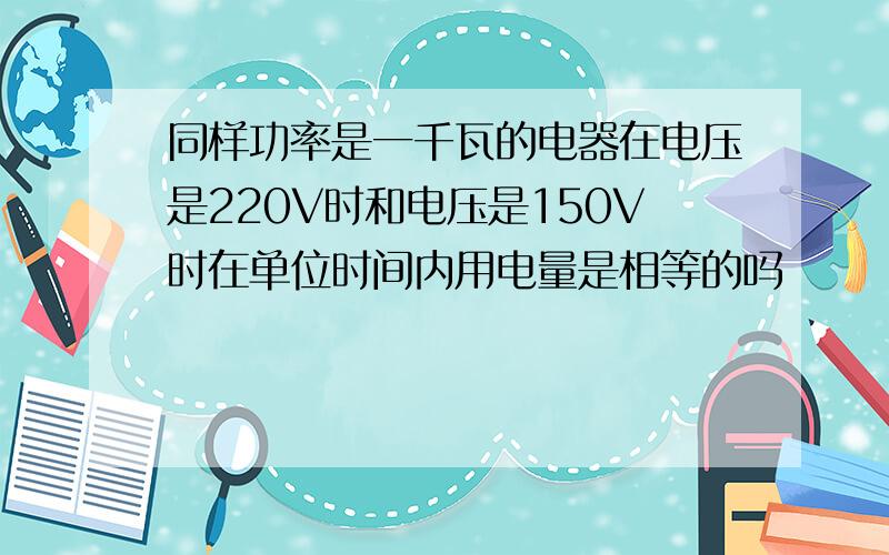 同样功率是一千瓦的电器在电压是220V时和电压是150V时在单位时间内用电量是相等的吗