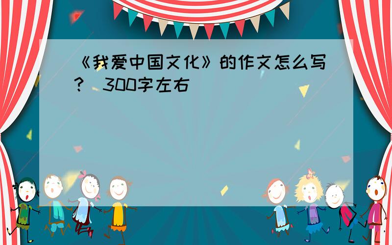 《我爱中国文化》的作文怎么写?（300字左右）