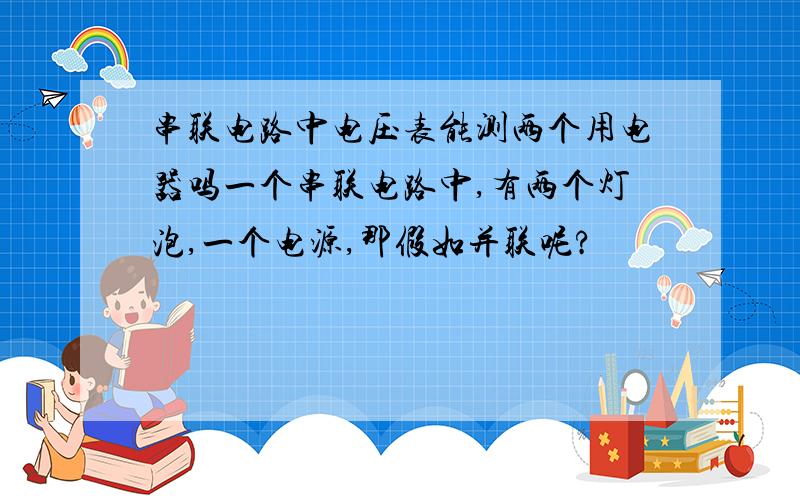 串联电路中电压表能测两个用电器吗一个串联电路中,有两个灯泡,一个电源,那假如并联呢?