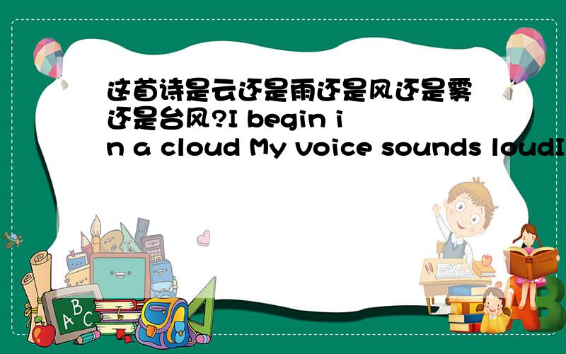 这首诗是云还是雨还是风还是雾还是台风?I begin in a cloud My voice sounds loudI can look dark as night Or flash shining whiteMy touch can be soft Or sand leaves aloftAfter the earth ang Imeet Flowers and grass smell sweetFlowers take