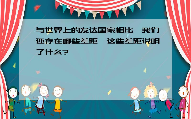 与世界上的发达国家相比,我们还存在哪些差距,这些差距说明了什么?