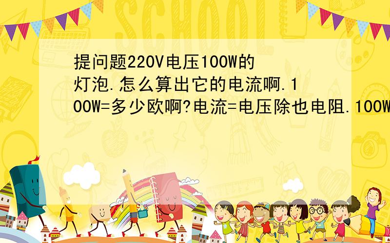 提问题220V电压100W的灯泡.怎么算出它的电流啊.100W=多少欧啊?电流=电压除也电阻.100W=多少欧啊?