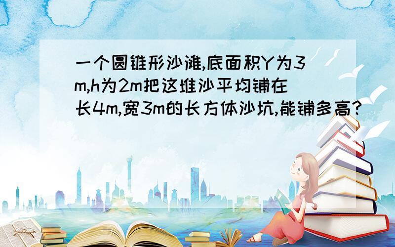 一个圆锥形沙滩,底面积Y为3m,h为2m把这堆沙平均铺在长4m,宽3m的长方体沙坑,能铺多高?