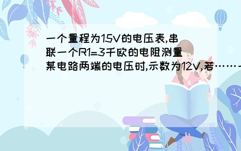 一个量程为15V的电压表,串联一个R1=3千欧的电阻测量某电路两端的电压时,示数为12V,若……一个量程为15V的电压表,串联一个R1=3千欧的电阻测量某电路两端的电压时,示数为12V,若已知该电压两