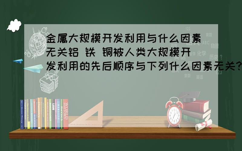 金属大规模开发利用与什么因素无关铝 铁 铜被人类大规模开发利用的先后顺序与下列什么因素无关?A 金属冶炼的难易程度 B 地壳中金属元素的含量C 金属的活动 性 麻烦说说是为什么>?