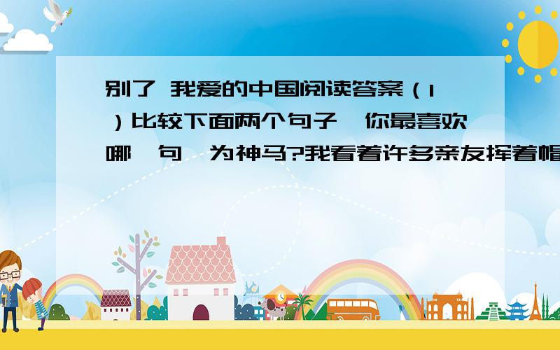 别了 我爱的中国阅读答案（1）比较下面两个句子,你最喜欢哪一句,为神马?我看着许多亲友挥着帽子,挥着手,说着：“再见,再见!”我听着鞭炮噼噼啪啪地响着,我的眼眶润湿了,我的眼泪已经